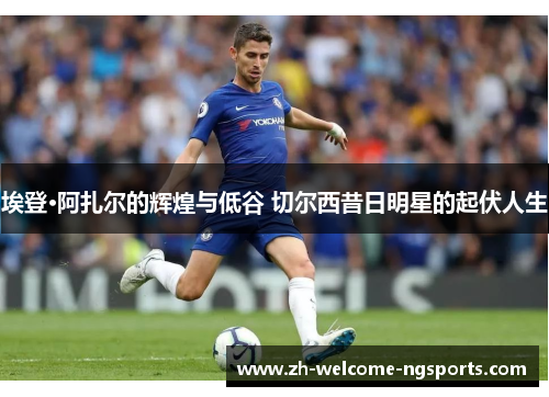埃登·阿扎尔的辉煌与低谷 切尔西昔日明星的起伏人生