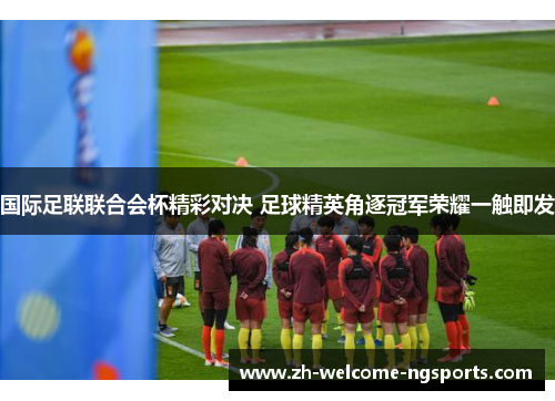 国际足联联合会杯精彩对决 足球精英角逐冠军荣耀一触即发