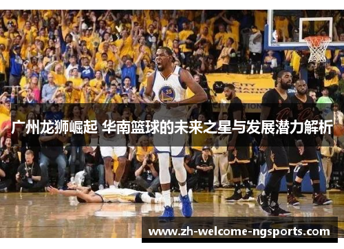 广州龙狮崛起 华南篮球的未来之星与发展潜力解析