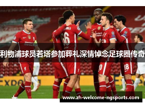 利物浦球员若塔参加葬礼深情悼念足球圈传奇